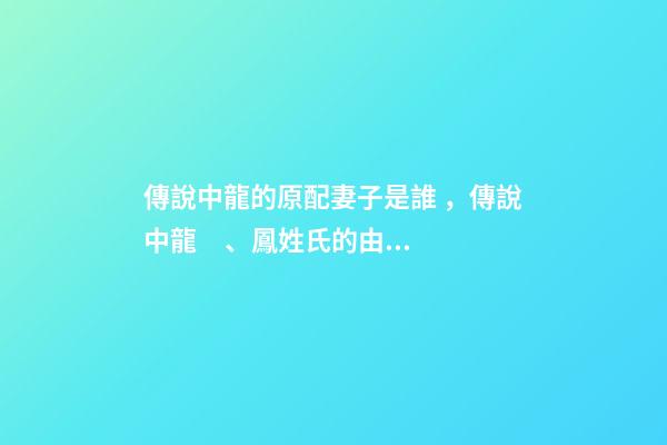 傳說中龍的原配妻子是誰，傳說中龍、鳳姓氏的由來
